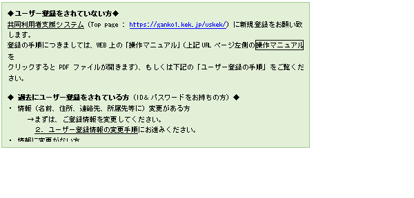 文本框: ◆ユ�`ザ�`登�hをされていない方◆
共同利用者支援システム（Top page : https://ganko1.kek.jp/uskek/）に新�登�hをお�い致します。
登�hの手�につきましては、WEB上の「操作マニュアル」（上�URLペ�`ジ左�趣尾僮鳐蕙衰濂�ルを
クリックするとPDFファイルが�_きます）、もしくは下�の「ユ�`ザ�`登�hの手�」をご�Eください。

◆ �^去にユ�`ザ�`登�hをされている方（ID＆パスワ�`ドをお持ちの方）◆
・ 情�螅�名前、住所、�B�j先、所属先等に）�涓�がある方　
　　→まずは、ご登�h情�螭�涓�してください。
　　　２. ユ�`ザ�`登�h情�螭�涓�手�にお�Mみください。
・ 情�螭�涓�がない方　　　　　　　　　　　　　　　　
　　→まずは「用�栅巫芳印工颏��gませください。
　　　　 4. 用�盏清h（用�兆芳樱匠兄Z��追加）の手�にお�Mみください。

